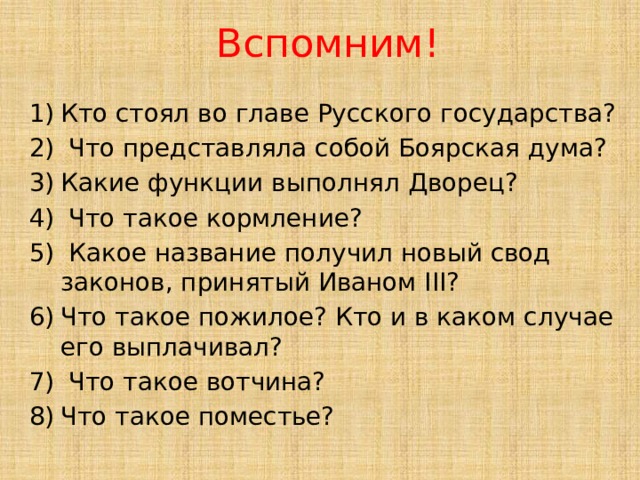 Вспомним! Кто стоял во главе Русского государства?  Что представляла собой Боярская дума? Какие функции выполнял Дворец?  Что такое кормление?  Какое название получил новый свод законов, принятый Иваном III? Что такое пожилое? Кто и в каком случае его выплачивал?  Что такое вотчина? Что такое поместье? 