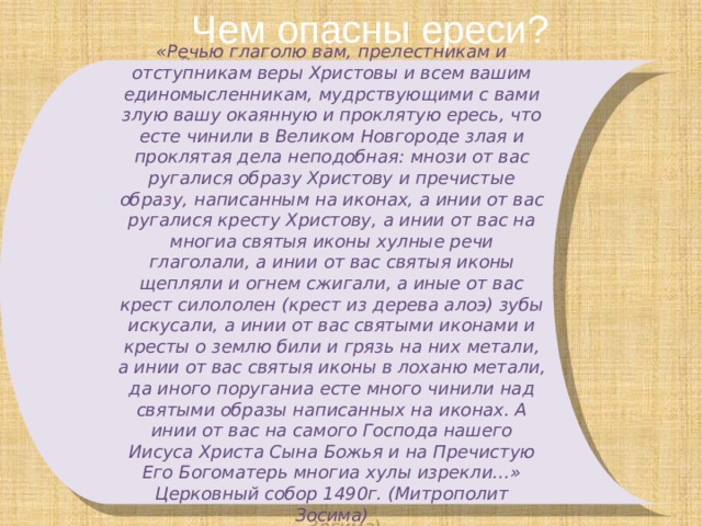 Чем опасны ереси? «Речью глаголю вам, прелестникам и отступникам веры Христовы и всем вашим единомысленникам, мудрствующими с вами злую вашу окаянную и проклятую ересь, что есте чинили в Великом Новгороде злая и проклятая дела неподобная: мнози от вас ругалися образу Христову и пречистые образу, написанным на иконах, а инии от вас ругалися кресту Христову, а инии от вас на многиа святыя иконы хулные речи глаголали, а инии от вас святыя иконы щепляли и огнем сжигали, а иные от вас крест силололен (крест из дерева алоэ) зубы искусали, а инии от вас святыми иконами и кресты о землю били и грязь на них метали, а инии от вас святыя иконы в лоханю метали, да иного поруганиа есте много чинили над святыми образы написанных на иконах. А инии от вас на самого Господа нашего Иисуса Христа Сына Божья и на Пречистую Его Богоматерь многиа хулы изрекли…» Церковный собор 1490г. (Митрополит Зосима) 