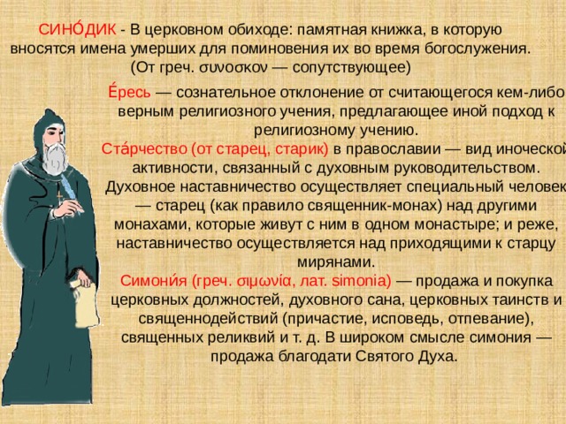 СИНО́ДИК - В церковном обиходе: памятная книжка, в которую вносятся имена умерших для поминовения их во время богослужения. (От греч. συνοσκον — сопутствующее) Е́ресь — сознательное отклонение от считающегося кем-либо верным религиозного учения, предлагающее иной подход к религиозному учению. Ста́рчество (от старец, старик) в православии — вид иноческой активности, связанный с духовным руководительством. Духовное наставничество осуществляет специальный человек — старец (как правило священник-монах) над другими монахами, которые живут с ним в одном монастыре; и реже, наставничество осуществляется над приходящими к старцу мирянами. Симони́я (греч. σιμωνία, лат. simonia) — продажа и покупка церковных должностей, духовного санa, церковных таинств и священнодействий (причастие, исповедь, отпевание), священных реликвий и т. д. В широком смысле симония — продажа благодати Святого Духа. 