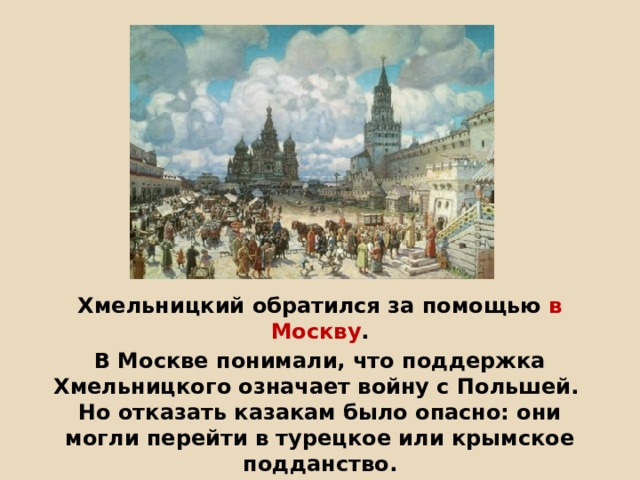        Хмельницкий обратился за помощью в Москву . В Москве понимали, что поддержка Хмельницкого означает войну с Польшей.  Но отказать казакам было опасно: они могли перейти в турецкое или крымское подданство.  