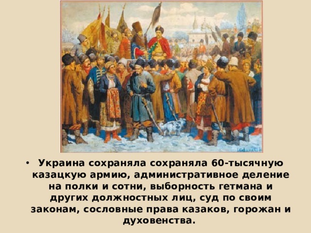          Украина сохраняла сохраняла 60-тысячную казацкую армию, административное деление на полки и сотни, выборность гетмана и других должностных лиц, суд по своим законам, сословные права казаков, горожан и духовенства. 