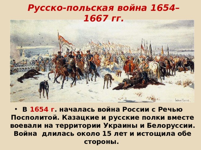 Русско-польская война 1654–1667 гг.       В 1654 г . началась война России с Речью Посполитой. Казацкие и русские полки вместе воевали на территории Украины и Белоруссии. Война длилась около 15 лет и истощила обе стороны.    