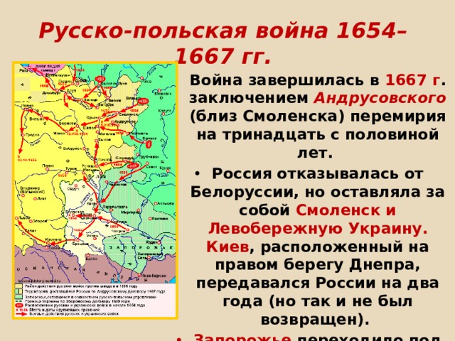 Русско-польская война 1654–1667 гг. Война завершилась в 1667 г . заключением Андрусовского (близ Смоленска) перемирия на тринадцать с половиной лет. Россия отказывалась от Белоруссии, но оставляла за собой Смоленск и Левобережную Украину. Киев , расположенный на правом берегу Днепра, передавался России на два года (но так и не был возвращен). Запорожье переходило под совместный контроль России и Польши.    