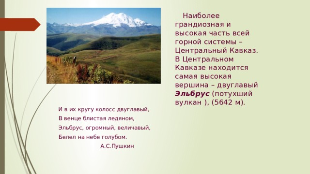 Наиболее грандиозная и высокая часть всей горной системы – Центральный Кавказ. В Центральном Кавказе находится самая высокая вершина – двуглавый Эльбрус (потухший вулкан ), (5642 м). И в их кругу колосс двуглавый, В венце блистая ледяном, Эльбрус, огромный, величавый, Белел на небе голубом.  А.С.Пушкин