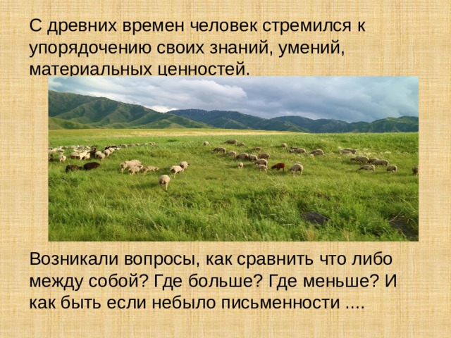 С древних времен человек стремился к упорядочению своих знаний, умений, материальных ценностей. Возникали вопросы, как сравнить что либо между собой? Где больше? Где меньше? И как быть если небыло письменности ....  