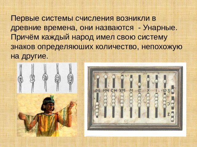 Первые системы счисления возникли в древние времена, они назваются - Унарные. Причём каждый народ имел свою систему знаков определяюших количество, непохожую на другие.  