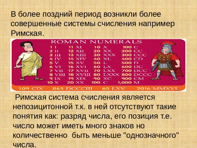 В более поздний период возникли более совершенные системы счисления например Римская.  Римская система счисления является непозицитонной т.к. в ней отсутствуют такие понятия как: разряд числа, его позиция т.е. число может иметь много знаков но количественно быть меньше 