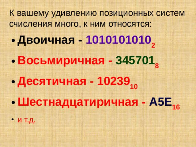 К вашему удивлению позиционных систем счисления много, к ним относятся: Двоичная - 1010101010 2 Восьмиричная - 345701 8 Десятичная - 10239 10 Шестнадцатиричная - А5Е 16 и т.д.  