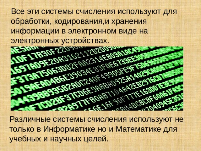Все эти системы счисления используют для обработки, кодирования,и хранения информации в электронном виде на электронных устройствах. Различные системы счисления используют не только в Информатике но и Математике для учебных и научных целей.  