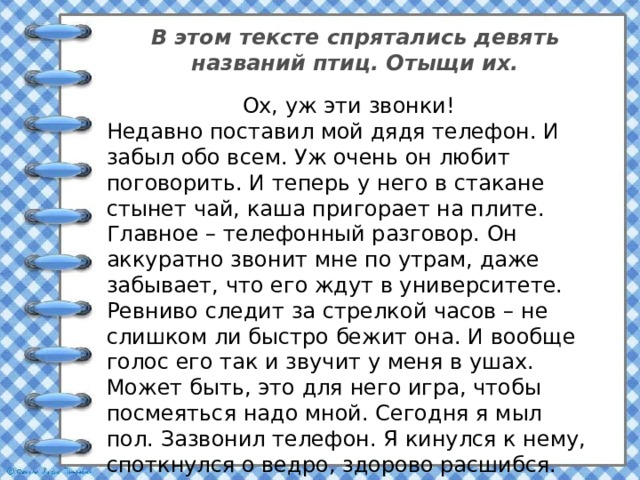 В этом тексте спрятались девять названий птиц. Отыщи их. Ох, уж эти звонки! Недавно поставил мой дядя телефон. И забыл обо всем. Уж очень он любит поговорить. И теперь у него в стакане стынет чай, каша пригорает на плите. Главное – телефонный разговор. Он аккуратно звонит мне по утрам, даже забывает, что его ждут в университете. Ревниво следит за стрелкой часов – не слишком ли быстро бежит она. И вообще голос его так и звучит у меня в ушах. Может быть, это для него игра, чтобы посмеяться надо мной. Сегодня я мыл пол. Зазвонил телефон. Я кинулся к нему, споткнулся о ведро, здорово расшибся. Конечно я разозлился, упав. Линейка, тетрадь и карандаши оказались в луже. Вот беда! И не стал я снимать по утрам трубку: от дядиных звонков берегусь. 