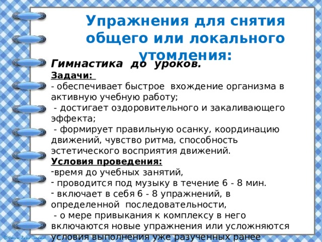 Упражнения для снятия общего или локального утомления:    Гимнастика  до  уроков. Задачи: - обеспечивает быстрое вхождение организма в активную учебную работу;  - достигает оздоровительного и закаливающего эффекта;  - формирует правильную осанку, координацию движений, чувство ритма, способность эстетического восприятия движений. Условия проведения: время до учебных занятий,  проводится под музыку в течение 6 - 8 мин.  включает в себя 6 - 8 упражнений, в определенной последовательности,  - о мере привыкания к комплексу в него включаются новые упражнения или усложняются условия выполнения уже разученных ранее упражнений. 