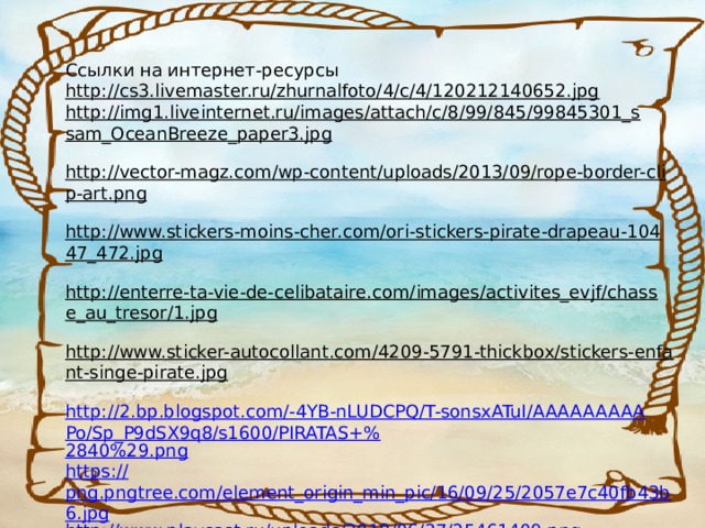 Ссылки на интернет-ресурсы http://cs3.livemaster.ru/zhurnalfoto/4/c/4/120212140652.jpg  http://img1.liveinternet.ru/images/attach/c/8/99/845/99845301_ssam_OceanBreeze_paper3.jpg  http://vector-magz.com/wp-content/uploads/2013/09/rope-border-clip-art.png  http://www.stickers-moins-cher.com/ori-stickers-pirate-drapeau-10447_472.jpg  http://enterre-ta-vie-de-celibataire.com/images/activites_evjf/chasse_au_tresor/1.jpg  http://www.sticker-autocollant.com/4209-5791-thickbox/stickers-enfant-singe-pirate.jpg  http://2.bp.blogspot.com/-4YB-nLUDCPQ/T-sonsxATuI/AAAAAAAAAPo/Sp_P9dSX9q8/s1600/PIRATAS+% 2840%29.png https:// png.pngtree.com/element_origin_min_pic/16/09/25/2057e7c40fb43b6.jpg http:// www.playcast.ru/uploads/2018/06/27/25461409.png 