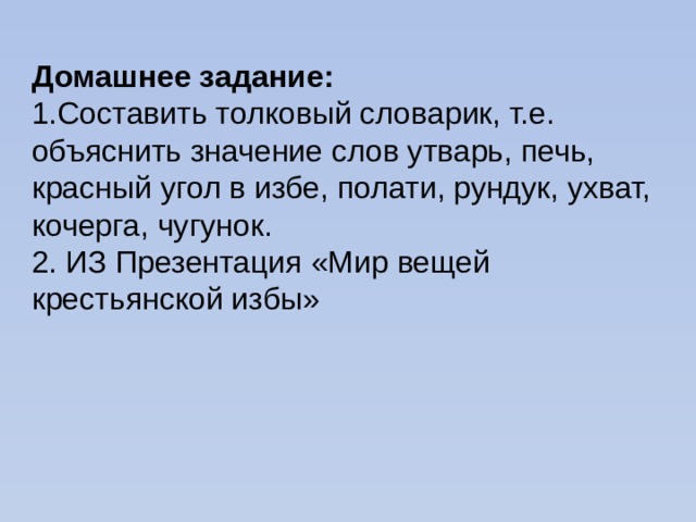 Домашнее задание: 1.Составить толковый словарик, т.е. объяснить значение слов утварь, печь, красный угол в избе, полати, рундук, ухват, кочерга, чугунок. 2. ИЗ Презентация «Мир вещей крестьянской избы» 