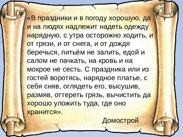 «В праздники и в погоду хорошую, да и на людях надлежит надеть одежду нарядную, с утра осторожно ходить, и от грязи, и от снега, и от дождя беречься, питьём не залить, едой и салом не пачкать, на кровь и на мокрое не сесть. С праздника или из гостей воротясь, нарядное платье, с себя сняв, оглядеть его, высушив, размяв, оттереть грязь, вычистить да хорошо уложить туда, где оно хранится».  Домострой 