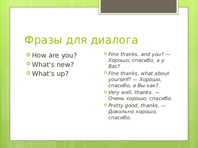 Фразы для диалога How are you? What's new? What's up? Fine thanks, and you? — Хорошо, спасибо, а у Вас? Fine thanks, what about yourself? — Хорошо, спасибо, а Вы как? Very well, thanks. — Очень хорошо, спасибо. Pretty good, thanks. — Довольно хорошо, спасибо. 
