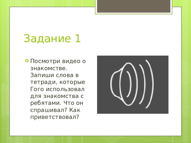 Задание 1 Посмотри видео о знакомстве. Запиши слова в тетради, которые Гого использовал для знакомства с ребятами. Что он спрашивал? Как приветствовал? 