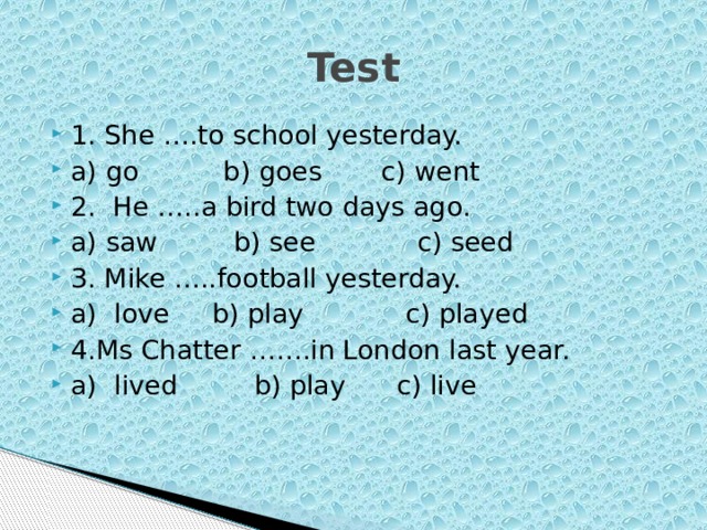 Test 1. She ….to school yesterday. a) go b) goes c) went 2. He …..a bird two days ago. a) saw b) see c) seed 3. Mike …..football yesterday. a) love b) play c) played 4.Ms Chatter …….in London last year. a) lived b) play c) live 