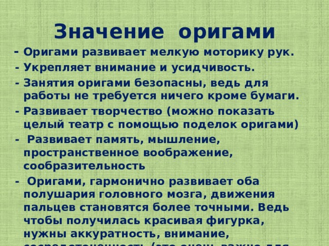 Значение оригами  - Оригами развивает мелкую моторику рук.  - Укрепляет внимание и усидчивость.  - Занятия оригами безопасны, ведь для работы не требуется ничего кроме бумаги.  - Развивает творчество (можно показать целый театр с помощью поделок оригами)  - Развивает память, мышление, пространственное воображение, сообразительность  - Оригами, гармонично развивает оба полушария головного мозга, движения пальцев становятся более точными. Ведь чтобы получилась красивая фигурка, нужны аккуратность, внимание, сосредоточенность.(это очень важно для тех, кто учится писать)  