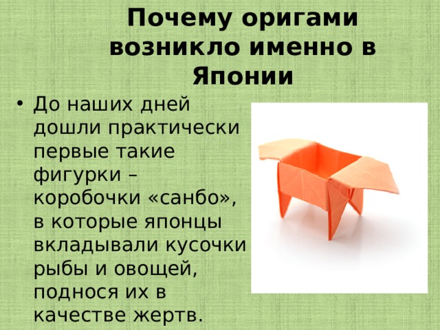 Почему оригами возникло именно в Японии До наших дней дошли практически первые такие фигурки – коробочки «санбо», в которые японцы вкладывали кусочки рыбы и овощей, поднося их в качестве жертв. 