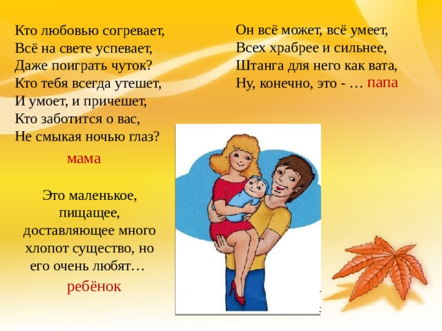 Он всё может, всё умеет, Всех храбрее и сильнее, Штанга для него как вата, Ну, конечно, это - …  Кто любовью согревает,  Всё на свете успевает, Даже поиграть чуток?  Кто тебя всегда утешет,  И умоет, и причешет,  Кто заботится о вас,  Hе смыкая ночью глаз? папа мама Это маленькое, пищащее, доставляющее много хлопот существо, но его очень любят… ребёнок 