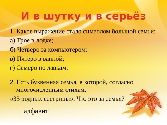 И в шутку и в серьёз 1. Какое выражение стало символом большой семьи: а) Трое в лодке; б) Четверо за компьютером; в) Пятеро в ванной; г) Семеро по лавкам. 2. Есть буквенная семья, в которой, согласно многочисленным стихам, «33 родных сестрицы». Что это за семья? алфавит 