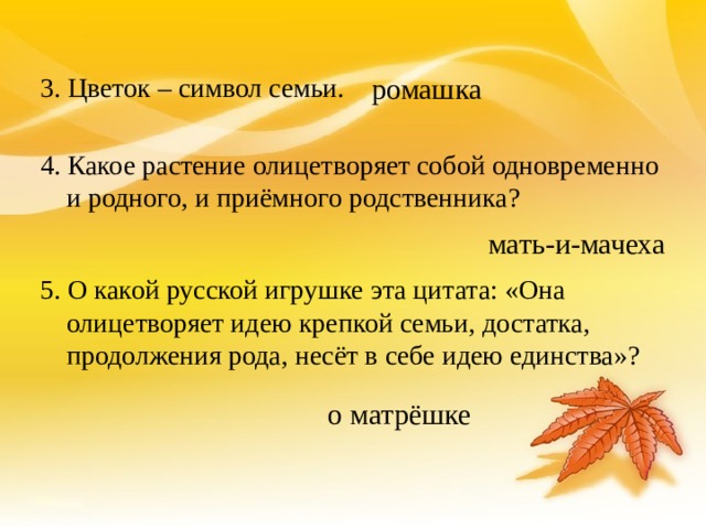 ромашка 3. Цветок – символ семьи. 4. Какое растение олицетворяет собой одновременно и родного, и приёмного родственника? 5. О какой русской игрушке эта цитата: «Она олицетворяет идею крепкой семьи, достатка, продолжения рода, несёт в себе идею единства»? мать-и-мачеха о матрёшке 