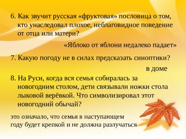 6. Как звучит русская «фруктовая» пословица о том, кто унаследовал плохое, неблаговидное поведение от отца или матери? 7. Какую погоду не в силах предсказать синоптики? 8. На Руси, когда вся семья собиралась за новогодним столом, дети связывали ножки стола лыковой верёвкой. Что символизировал этот новогодний обычай?  «Яблоко от яблони недалеко падает» в доме это означало, что семья в наступающем году будет крепкой и не должна разлучаться 