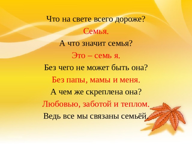 Что на свете всего дороже? Семья. А что значит семья? Это – семь я. Без чего не может быть она? Без папы, мамы и меня. А чем же скреплена она? Любовью, заботой и теплом. Ведь все мы связаны семьёй. 