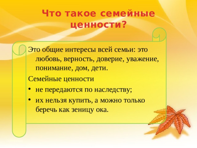 Что такое семейные ценности? Это общие интересы всей семьи: это любовь, верность, доверие, уважение, понимание, дом, дети. Семейные ценности не передаются по наследству; их нельзя купить, а можно только беречь как зеницу ока. 