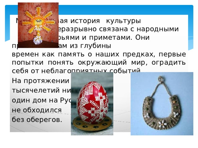    Многовековая история  культуры  неразрывно связана с народными   поверьями и приметами. Они    пришли к  нам из глубины    времен как память о наших предках, первые попытки понять окружающий мир, оградить себя от неблагоприятных событий. На протяжении тысячелетий ни один дом на Руси не обходился без оберегов. 