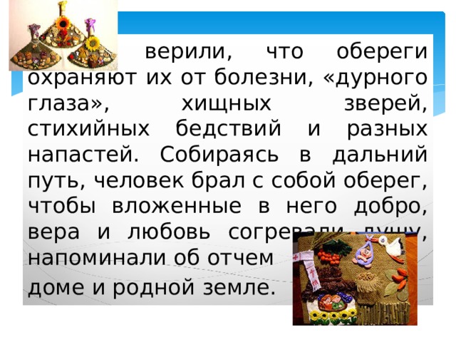   Люди верили, что обереги охраняют их от болезни, «дурного глаза», хищных зверей, стихийных бедствий и разных напастей. Собираясь в дальний путь, человек брал с собой оберег, чтобы вложенные в него добро, вера и любовь согревали душу, напоминали об отчем доме и родной земле. 