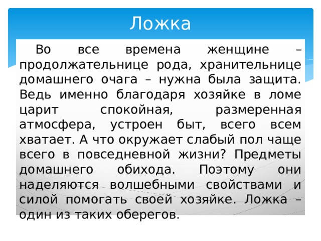 Ложка  Во все времена женщине – продолжательнице рода, хранительнице домашнего очага – нужна была защита. Ведь именно благодаря хозяйке в ломе царит спокойная, размеренная атмосфера, устроен быт, всего всем хватает. А что окружает слабый пол чаще всего в повседневной жизни? Предметы домашнего обихода. Поэтому они наделяются волшебными свойствами и силой помогать своей хозяйке. Ложка – один из таких оберегов. 