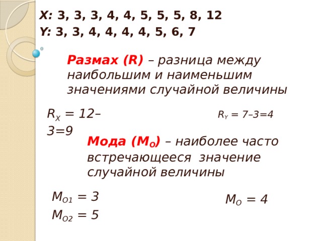 Х: 3, 3, 3, 4, 4, 5, 5, 5, 8, 12 Y: 3, 3, 4, 4, 4, 4, 5, 6, 7  Размах (R) – разница между наибольшим и наименьшим значениями случайной величины   R X = 12–3=9 R Y = 7–3=4 Мода (М О ) – наиболее часто встречающееся значение случайной величины   М О1 = 3 М О2 = 5  М О = 4 
