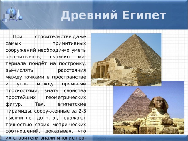 Древний Египет При строительстве даже самых примитивных сооружений необходи-мо уметь рассчитывать, сколько ма-териала пойдёт на постройку, вы-числять расстояния между точками в пространстве и углы между прямы-ми плоскостями, знать свойства простейших геометрических фигур. Так, египетские пирамиды, соору-женные за 2-3 тысячи лет до н. э., поражают точностью своих метри-ческих соотношений, доказывая, что их строители знали многие гео-метрические положения и расчёты. 