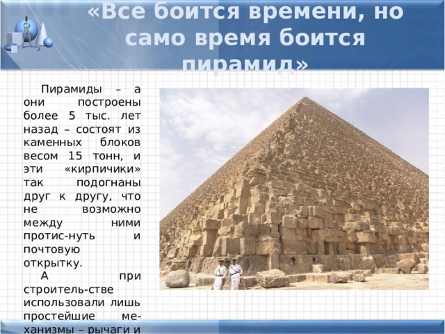 «Все боится времени, но само время боится пирамид» Пирамиды – а они построены более 5 тыс. лет назад – состоят из каменных блоков весом 15 тонн, и эти «кирпичики» так подогнаны друг к другу, что не возможно между ними протис-нуть и почтовую открытку. А при строитель-стве использовали лишь простейшие ме-ханизмы – рычаги и катки. 