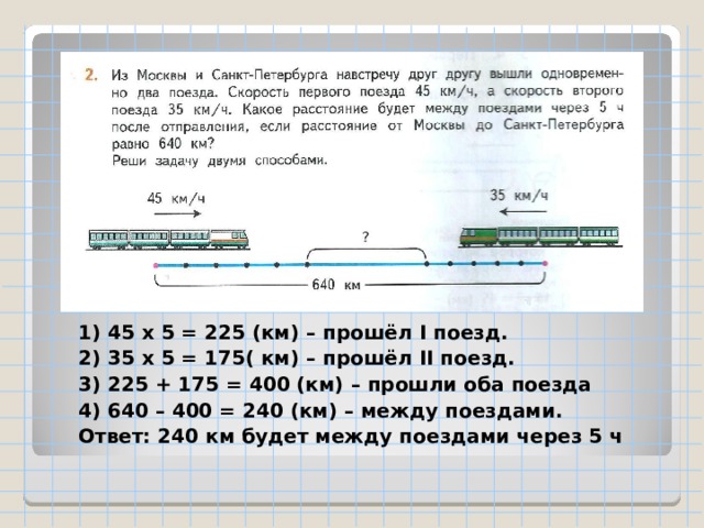 1) 45 х 5 = 225 (км) – прошёл I поезд. 2) 35 х 5 = 175( км) – прошёл II поезд. 3) 225 + 175 = 400 (км) – прошли оба поезда 4) 640 – 400 = 240 (км) – между поездами. Ответ: 240 км будет между поездами через 5 ч 