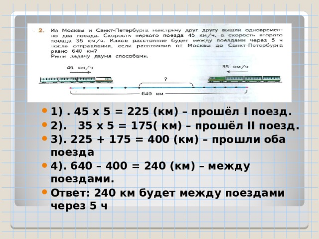 1) . 45 х 5 = 225 (км) – прошёл I поезд. 2). 35 х 5 = 175( км) – прошёл II поезд. 3). 225 + 175 = 400 (км) – прошли оба поезда 4). 640 – 400 = 240 (км) – между поездами. Ответ: 240 км будет между поездами через 5 ч 