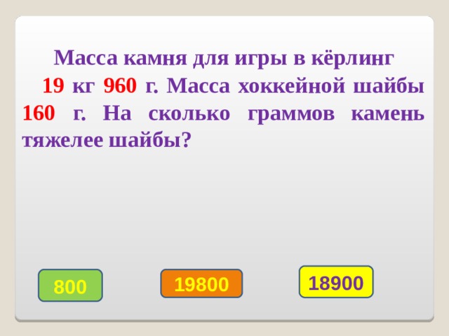   Масса камня для игры в кёрлинг   19 кг  960  г. Масса хоккейной шайбы 160  г.  На сколько граммов камень тяжелее шайбы? 18900 800 19800 