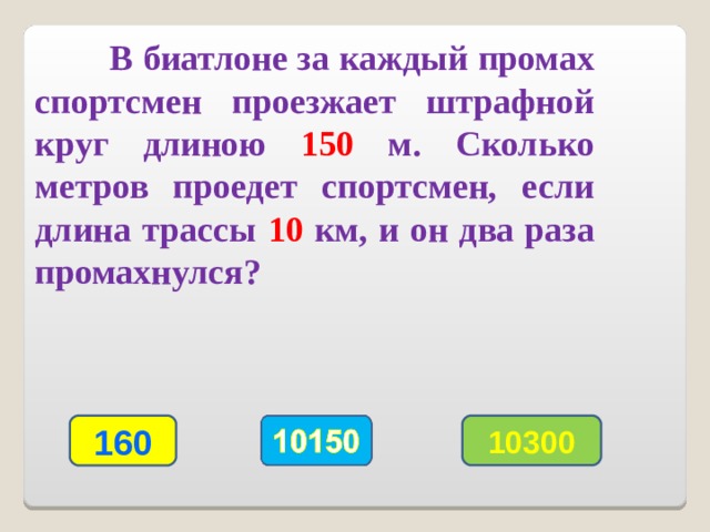  В биатлоне за каждый промах спортсмен проезжает штрафной круг длиною 150 м. Сколько метров проедет спортсмен, если длина трассы 10 км, и он два раза промахнулся? 160 10300 