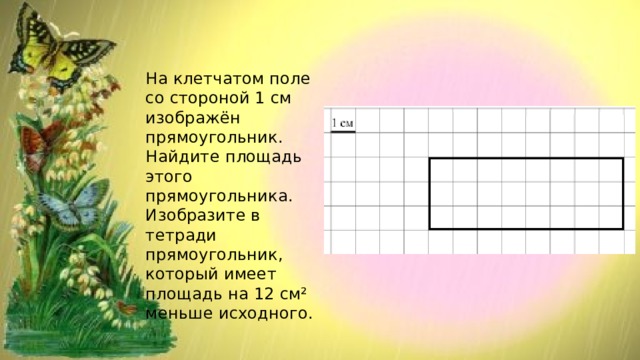 На клетчатом поле со стороной 1 см изображён прямоугольник. Найдите площадь этого прямоугольника. Изобразите в тетради прямоугольник, который имеет площадь на 12 см² меньше исходного. 