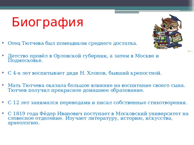 Биография Отец Тютчева был помещиком среднего достатка. Детство провёл в Орловской губернии, а затем в Москве и Подмосковье. С 4-х лет воспитывает дядя Н. Хлопов, бывший крепостной. Мать Тютчева оказала большое влияние на воспитание своего сына.  Тютчев получил прекрасное домашнее образование. С 12 лет занимался переводами и писал собственные стихотворения.   С 1819 года Фёдор Иванович поступает в Московский университет на словесное отделение. Изучает литературу, историю, искусства, археологию. 