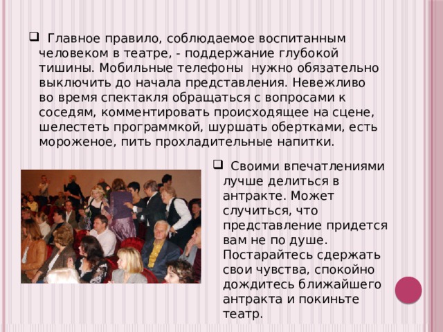  Главное правило, соблюдаемое воспитанным человеком в театре, - поддержание глубокой тишины. Мобильные телефоны нужно обязательно выключить до начала представления. Невежливо во время спектакля обращаться с вопросами к соседям, комментировать происходящее на сцене, шелестеть программкой, шуршать обертками, есть мороженое, пить прохладительные напитки.  Своими впечатлениями лучше делиться в антракте. Может случиться, что представление придется вам не по душе. Постарайтесь сдержать свои чувства, спокойно дождитесь ближайшего антракта и покиньте театр. 