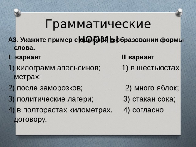 Грамматические нормы А3. Укажите пример с ошибкой в образовании формы слова. I вариант II вариант 1) килограмм апельсинов; 1) в шестьюстах метрах; 2) после заморозков; 2) много яблок; 3) политические лагери; 3) стакан сока; 4) в полторастах километрах. 4) согласно договору. 