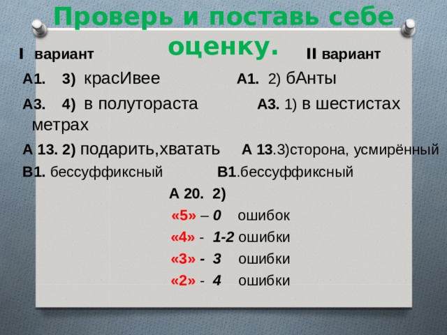 Проверь и поставь себе оценку. I вариант   II вариант  А1. 3) красИвее  А1. 2) бАнты  А3. 4) в полутораста А3. 1) в шестистах метрах  А 13. 2) подарить,хватать  А 13 .3)сторона, усмирённый  В1. бессуффиксный В1 .бессуффиксный  А 20. 2) «5» – 0 ошибок «4» - 1-2 ошибки «3» - 3 ошибки «2» - 4 ошибки 