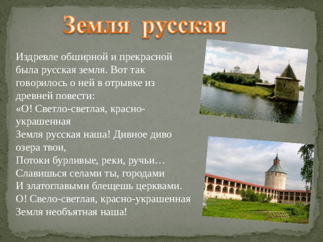 Издревле обширной и прекрасной была русская земля. Вот так говорилось о ней в отрывке из древней повести: «О! Светло-светлая, красно-украшенная Земля русская наша! Дивное диво озера твои, Потоки бурливые, реки, ручьи… Славишься селами ты, городами И златоглавыми блещешь церквами. О! Свело-светлая, красно-украшенная Земля необъятная наша! 