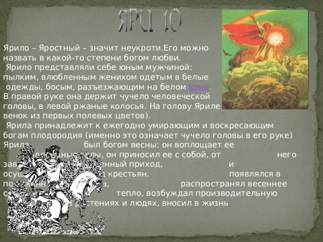 Ярило – Яростный – значит неукроти.Его можно назвать в какой-то степени богом любви.       Ярило представляли себе юным мужчиной: пылким, влюбленным женихом одетым в белые  одежды, босым, разъезжающим на белом коне . В правой руке она держит чучело человеческой головы, в левой ржаные колосья. На голову Яриле венок из первых полевых цветов).   Ярила принадлежит к ежегодно умирающим и воскресающим богам плодородия (именно это означает чучело головы в его руке) Ярила     был богом весны: он воплощает ее      плодородные силы, он приносил ее с собой, от    него зависел и ее своевременный приход,    и осуществление надежд крестьян.      появлялся в положенное время года,      распространял весеннее солнечное      тепло, возбуждал производительную      в растениях и людях, вносил в жизнь   