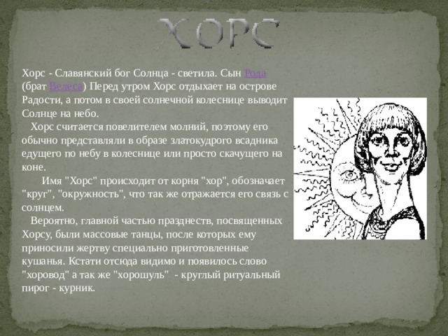 Хорс - Славянский бог Солнца - светила. Сын Рода (брат Велеса ) Перед утром Хорс отдыхает на острове Радости, а потом в своей солнечной колеснице выводит Солнце на небо.      Хорс считается повелителем молний, поэтому его обычно представляли в образе златокудрого всадника едущего по небу в колеснице или просто скачущего на коне.          Имя 