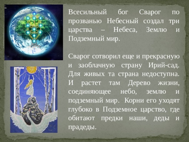 Всесильный бог Сварог по прозванью Небесный создал три царства – Небеса, Землю и Подземный мир. Сварог сотворил еще и прекрасную и заоблачную страну Ирий-сад. Для живых та страна недоступна. И растет там Дерево жизни, соединяющее небо, землю и подземный мир. Корни его уходят глубоко в Подземное царство, где обитают предки наши, деды и прадеды. 