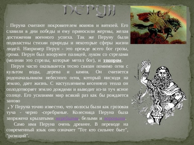 . Перуна считают покровителем воинов и витязей. Его славили в дни победы и ему приносили жертвы, желая достижения военного успеха. Так же Перуну были подвластны стихии природы и некоторые сферы жизни людей. Например Перун - это прежде всего бог грозы, грома. Перун был вооружен палицей, луком со стрелами (молнии это стрелы, которые метал бог), и топором .       Перун часто оказывается тесно связан помимо огня с культом воды, дерева и камня. Он считается родоначальником небесного огня, который нисходя на землю, дает жизнь. С наступлением весеннего тепла он оплодотворяет землю дождями и выводит из-за туч ясное солнце. Его усилиями мир всякий раз как бы рождается заново    . У Перуна точно известно, что волосы были как грозовая туча - черно -серебряные. Колесница Перуна была запряжена крылатыми жеребцами , белыми и вороными .      Само имя Перуна очень древнее. В переводе на современный язык оно означает 