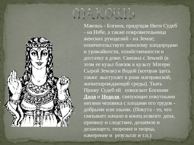Макошь - Богиня, прядущая Нити Судеб - на Небе, а также покровительница женских рукоделий - на Земле; попечительствует женскому плодородию и урожайности, хозяйственности и достатку в доме. Связана с Землей (в этом ее культ близок к культу Матери Сырой Земли) и Водой (которая здесь также  выступает в роли материнской, жизнезарождающей среды). Ткать Пряжу Судеб ей   помогают Богинии Доля и Недоля , связующие покутными нитями человека с плодами его трудов - добрыми или злыми. (Покута - то, что связывает начало и конец всякого  дела, причину и следствие, делаемое и делающего, творение и творца, намерение и  результат и т.п.)  
